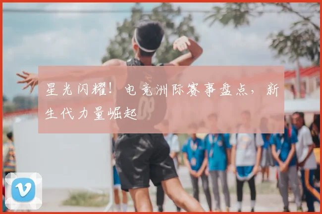 星光闪耀!电竞洲际赛事盘点,新生代力量崛起