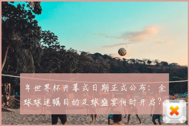 年世界杯开幕式日期正式公布：全球球迷瞩目的足球盛宴何时开启？