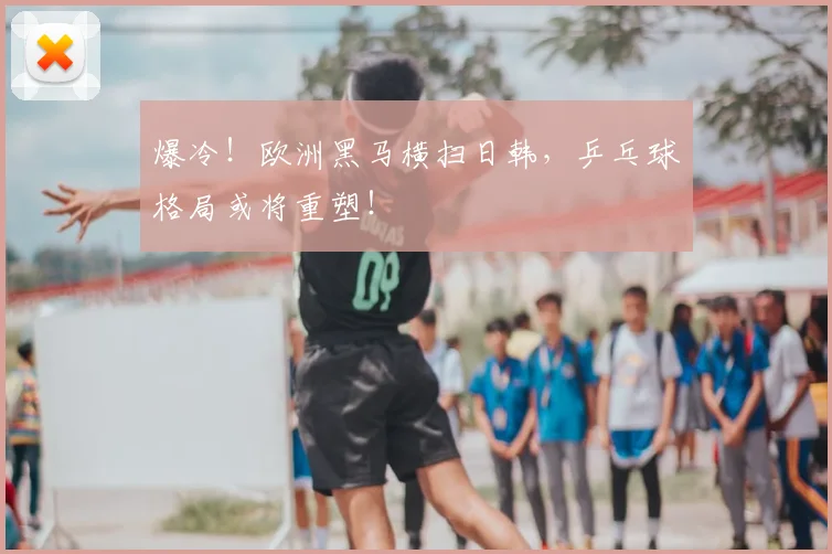 爆冷！欧洲黑马横扫日韩，乒乓球格局或将重塑！