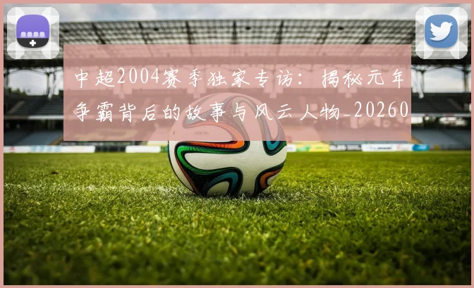 中超2004赛季独家专访：揭秘元年争霸背后的故事与风云人物_20260610190333