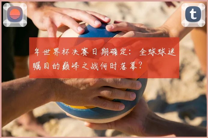 年世界杯决赛日期确定：全球球迷瞩目的巅峰之战何时落幕？