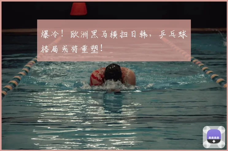 爆冷！欧洲黑马横扫日韩，乒乓球格局或将重塑！
