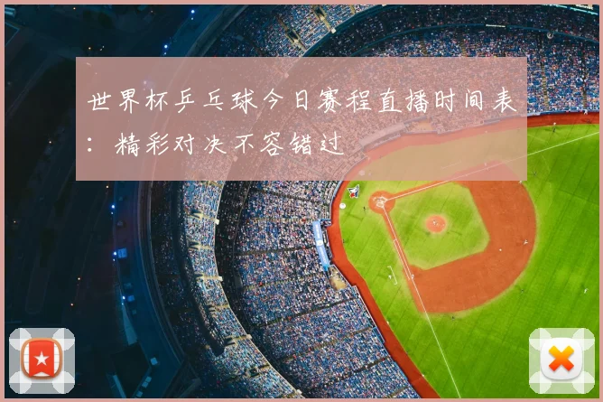 世界杯乒乓球今日赛程直播时间表：精彩对决不容错过